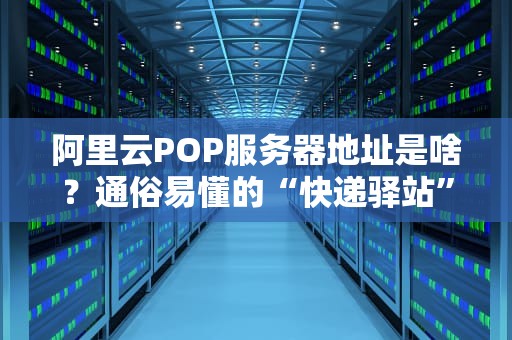 阿里云POP服务器地址是啥？通俗易懂的“快递驿站”大揭秘！
