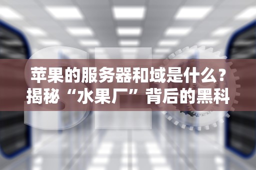 苹果的服务器和域是什么？揭秘“水果厂”背后的黑科技！