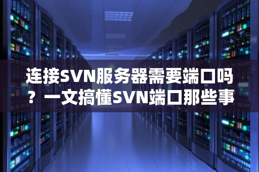 连接SVN服务器需要端口吗？一文搞懂SVN端口那些事儿！