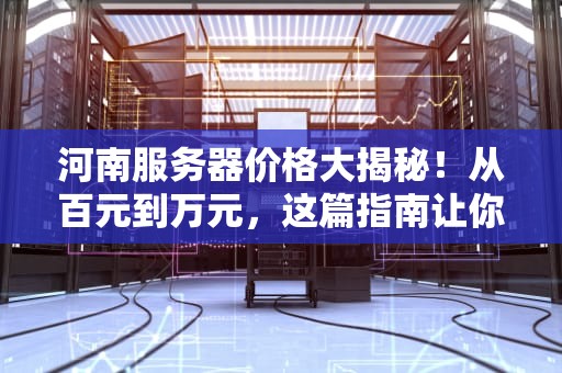 河南服务器价格大揭秘！从百元到万元，这篇指南让你秒懂怎么选！