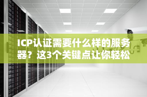 ICP认证需要什么样的服务器？这3个关键点让你轻松过审不踩坑！
