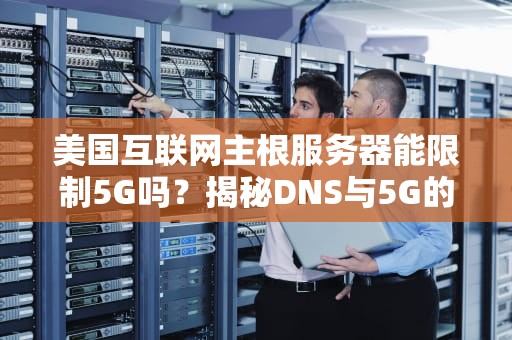 美国互联网主根服务器能限制5G吗？揭秘DNS与5G的“塑料兄弟情”