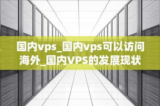 国内vps_国内vps可以访问海外_国内VPS的发展现状与未来趋势