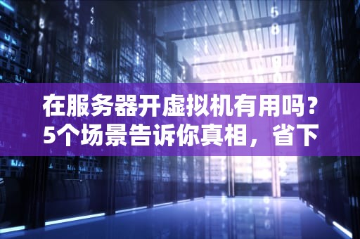 在服务器开虚拟机有用吗？5个场景告诉你真相，省下一半运维成本！