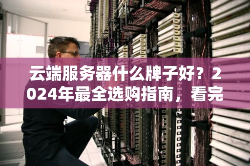 云端服务器什么牌子好？2024年最全选购指南，看完秒变老司机！