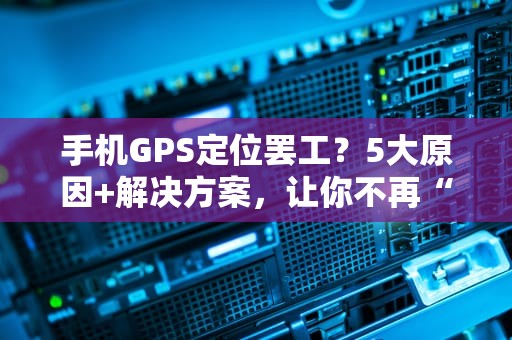 手机GPS定位罢工？5大原因+解决方案，让你不再“迷路”！