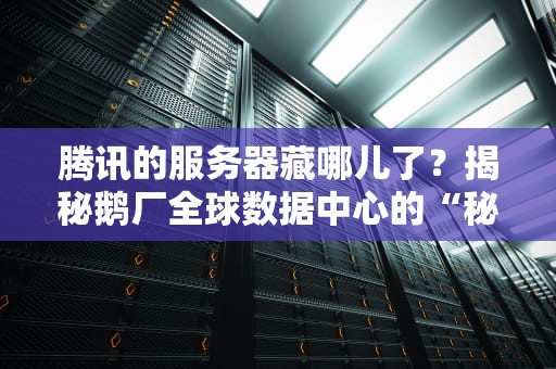 腾讯的服务器藏哪儿了？揭秘鹅厂全球数据中心的“秘密基地”