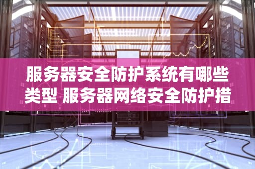 服务器安全防护系统有哪些类型 服务器网络安全防护措施