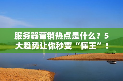 服务器营销热点是什么？5大趋势让你秒变“懂王”！