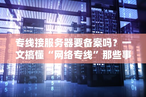 专线接服务器要备案吗？一文搞懂“网络专线”那些事儿！