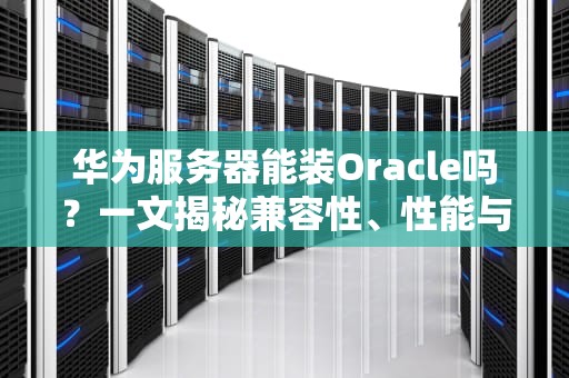 华为服务器能装Oracle吗？一文揭秘兼容性、性能与实战踩坑指南！