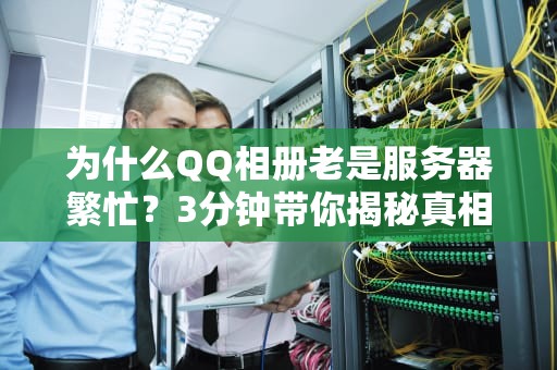 为什么QQ相册老是服务器繁忙？3分钟带你揭秘真相，顺便教你几招急救法！
