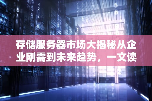 存储服务器市场大揭秘从企业刚需到未来趋势，一文读懂行业风向标！