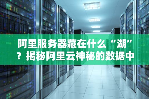 阿里服务器藏在什么“湖”？揭秘阿里云神秘的数据中心选址玄机！
