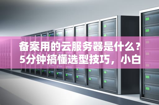 备案用的云服务器是什么？5分钟搞懂选型技巧，小白也能变大神！
