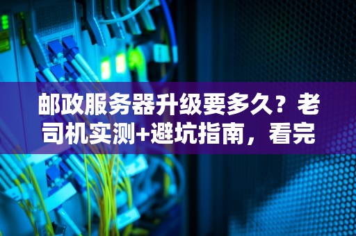 邮政服务器升级要多久？老司机实测+避坑指南，看完秒懂！