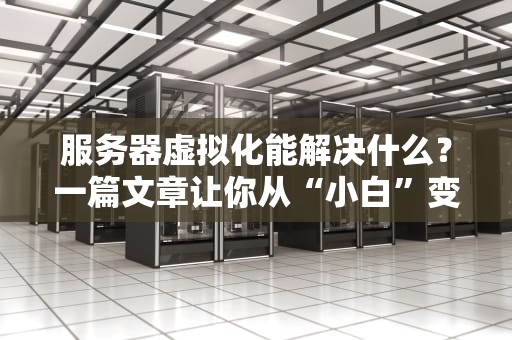 服务器虚拟化能解决什么？一篇文章让你从“小白”变“大神”！