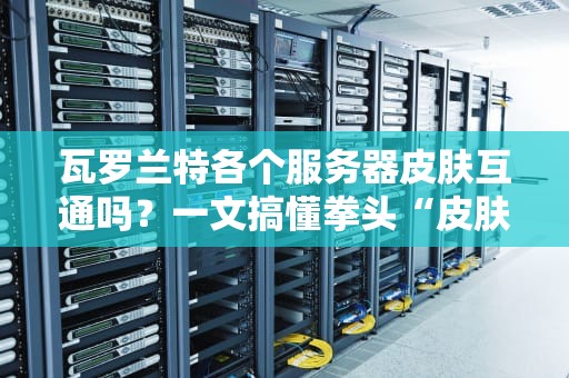 瓦罗兰特各个服务器皮肤互通吗？一文搞懂拳头“皮肤经济学”的套路！