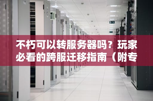 不朽可以转服务器吗？玩家必看的跨服迁移指南（附专业测评）