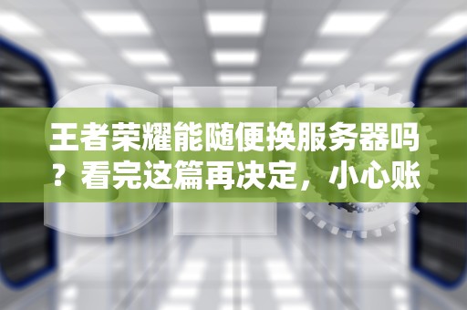 王者荣耀能随便换服务器吗？看完这篇再决定，小心账号变“孤儿”！