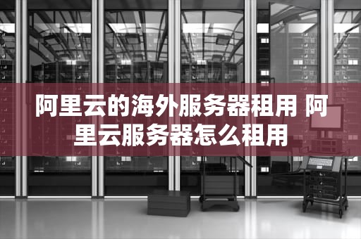 阿里云的海外服务器租用 阿里云服务器怎么租用