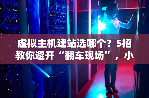 虚拟主机建站选哪个？5招教你避开“翻车现场”，小白秒变老司机！