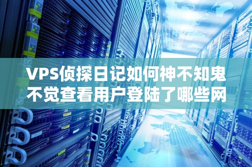 VPS侦探日记如何神不知鬼不觉查看用户登陆了哪些网站？（附硬核技术详解）