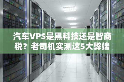汽车VPS是黑科技还是智商税？老司机实测这5大弊端让你踩坑前刹车！