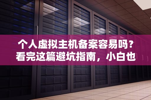个人虚拟主机备案容易吗？看完这篇避坑指南，小白也能秒懂！