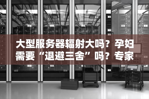 大型服务器辐射大吗？孕妇需要“退避三舍”吗？专家揭秘真相！