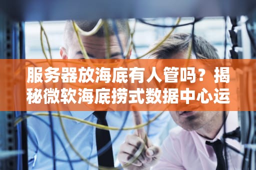 服务器放海底有人管吗？揭秘微软海底捞式数据中心运维黑科技！