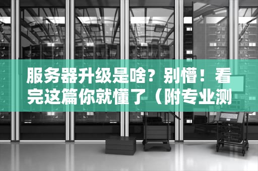 服务器升级是啥？别懵！看完这篇你就懂了（附专业测评案例）