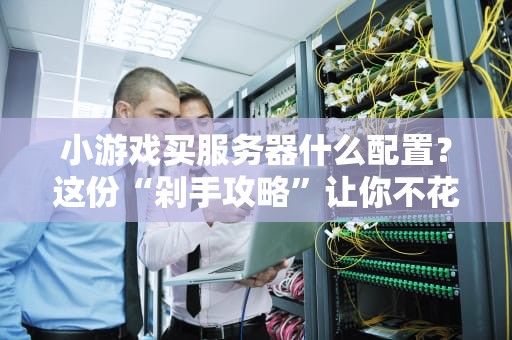 小游戏买服务器什么配置？这份“剁手攻略”让你不花冤枉钱！
