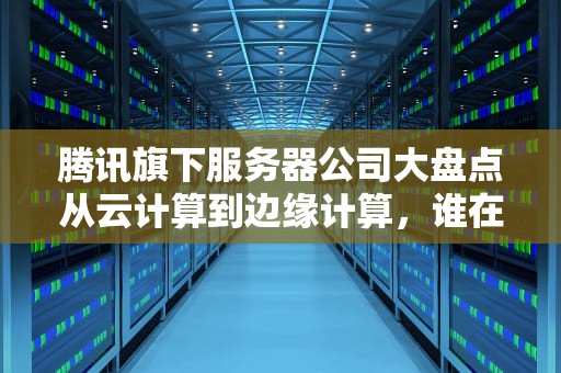 腾讯旗下服务器公司大盘点从云计算到边缘计算，谁在背后撑起你的“吃鸡”战场？