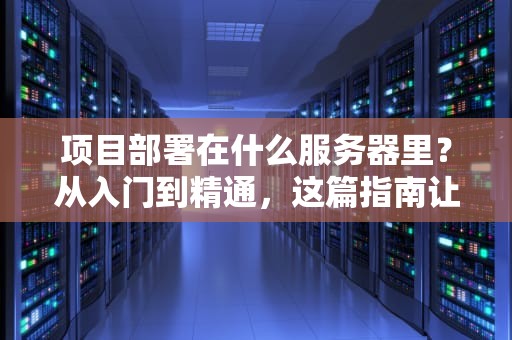 项目部署在什么服务器里？从入门到精通，这篇指南让你秒变服务器老司机！