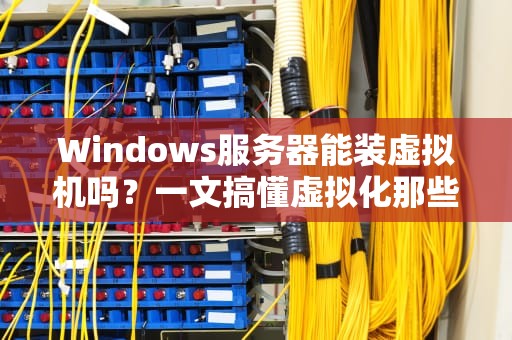 Windows服务器能装虚拟机吗？一文搞懂虚拟化那些“骚操作”