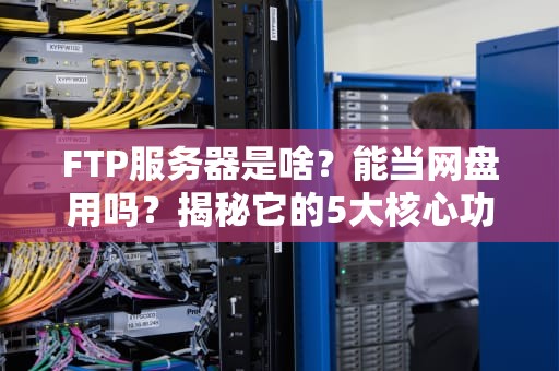 FTP服务器是啥？能当网盘用吗？揭秘它的5大核心功能！