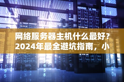 网络服务器主机什么最好？2024年最全避坑指南，小白秒变老司机！