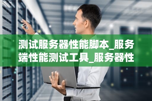 测试服务器性能脚本_服务端性能测试工具_服务器性能测试脚本的编写与应用