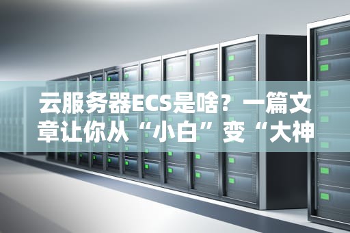云服务器ECS是啥？一篇文章让你从“小白”变“大神”！