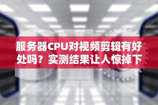 服务器CPU对视频剪辑有好处吗？实测结果让人惊掉下巴！