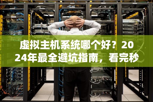 虚拟主机系统哪个好？2024年最全避坑指南，看完秒变老司机！