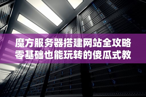 魔方服务器搭建网站全攻略零基础也能玩转的傻瓜式教程！