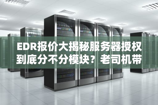 EDR报价大揭秘服务器授权到底分不分模块？老司机带你避坑！