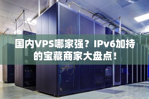 国内VPS哪家强？IPv6加持的宝藏商家大盘点！
