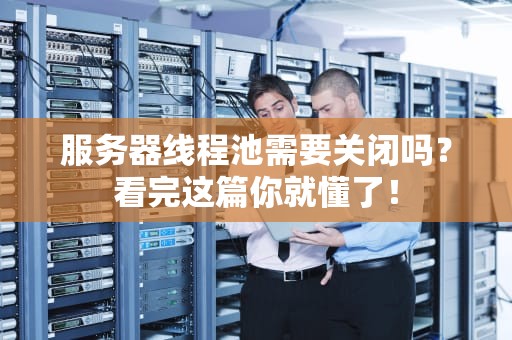 服务器线程池需要关闭吗？看完这篇你就懂了！
