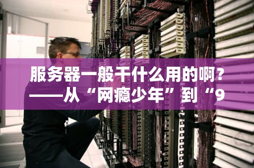 服务器一般干什么用的啊？——从“网瘾少年”到“996打工人”的硬核科普