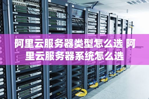 阿里云服务器类型怎么选 阿里云服务器系统怎么选