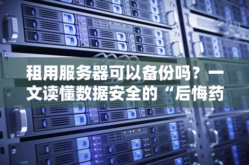 租用服务器可以备份吗？一文读懂数据安全的“后悔药”