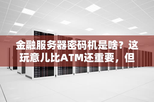 金融服务器密码机是啥？这玩意儿比ATM还重要，但99%的人没见过！